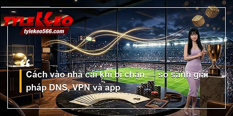 Cách vào nhà cái khi bị chặn — so sánh giải pháp DNS, VPN và app