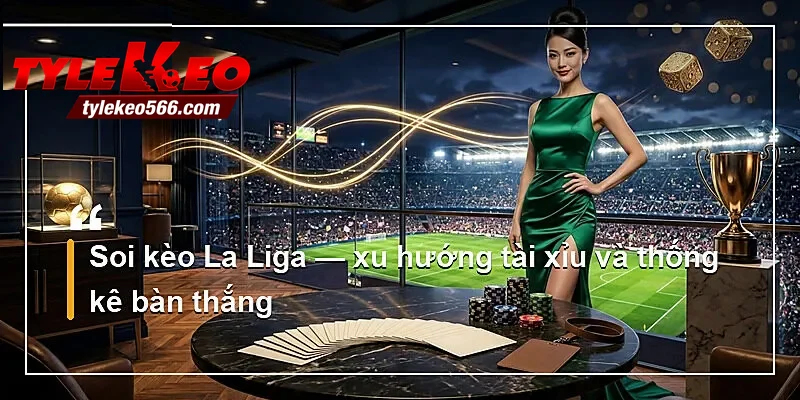 Soi kèo La Liga — xu hướng tài xỉu và thống kê bàn thắng